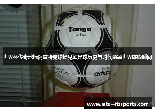 世界杯传奇地标阿兹特克球场见证足球历史与时代荣耀世界巅峰瞬间
