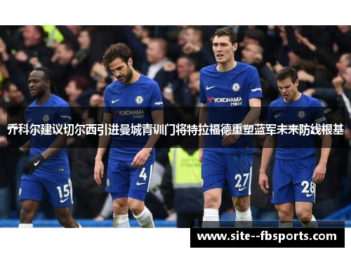乔科尔建议切尔西引进曼城青训门将特拉福德重塑蓝军未来防线根基