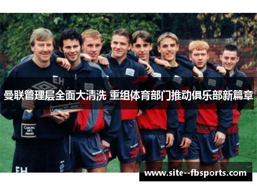 曼联管理层全面大清洗 重组体育部门推动俱乐部新篇章